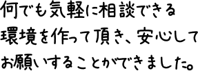 何でも気軽に相談できる環境を作って頂き、安心してお願いすることができました。