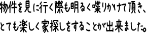 物件を見に行く際も明るく喋りかけて頂き、とても楽しく家探しをすることが出来ました。