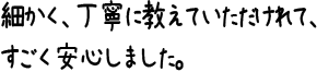 細かく、丁寧に教えていただけれて、すごく安心しました。