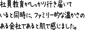 社員教育がしっかり行き届いていると同時に、ファミリー的な温かさのある会社であると肌で感じました。