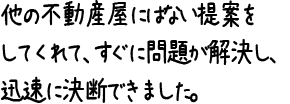 他の不動産屋にはない提案をしてくれて、すぐに問題が解決し、迅速に決断できました。