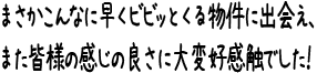 まさかこんなに早くビビッとくる物件に出会え、また皆様の感じの良さに大変好感触でした！