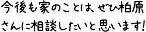 今後も家のことは、ぜひ柏原さんに相談したいと思います！