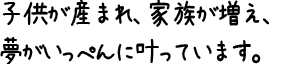 子供が産まれ、家族が増え、夢がいっぺんに叶っています。