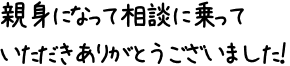 親身になって相談に乗っていただきありがとうございました！