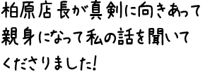 柏原店長が真剣に向きあって親身になって私の話を聞いてくださりました！