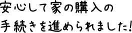 安心して家の購入の手続きを進められました！