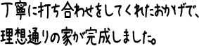 丁寧に打ち合わせをしてくれたおかげで、理想通りの家が完成しました。