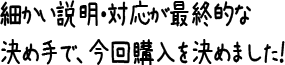 細かい説明・対応が最終的な決め手で、今回購入を決めました！