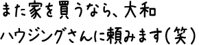 また家を買うなら、大和ハウジングさんに頼みます（笑）