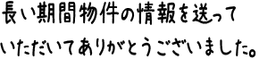 長い期間物件の情報を送っていただいてありがとうございました。