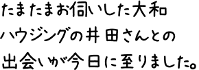 たまたまお伺いした大和ハウジングの井田さんとの出会いが今日に至りました。