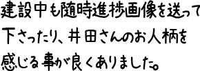 建設中も随時進捗画像を送って下さったり、井田さんのお人柄を感じる事が良くありました。