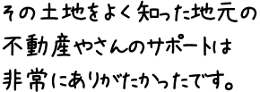 その土地をよく知った地元の不動産やさんのサポートは非常にありがたかったです。