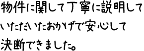 物件に関して丁寧に説明していただいたおかげで安心して決断できました。