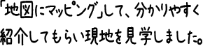 「地図にマッピング」して、分かりやすく紹介してもらい現地を見学しました。