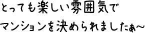 とっても楽しい雰囲気でマンションを決められましたぁ〜