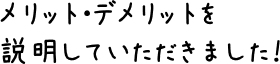 メリット・デメリットを説明していただきました！