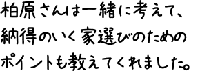 柏原さんは一緒に考えて、納得のいく家選びのためのポイントも教えてくれました。