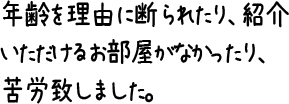 年齢を理由に断られたり、紹介いただけるお部屋がなかったり、苦労致しました。