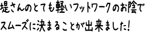 堤さんのとても軽いフットワークのお陰でスムーズに決まることが出来ました！