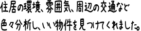 住居の環境、雰囲気、周辺の交通など色々分析し、いい物件を見つけてくれました。